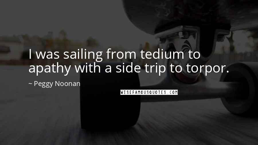 Peggy Noonan Quotes: I was sailing from tedium to apathy with a side trip to torpor.