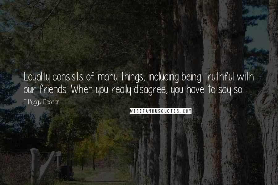 Peggy Noonan Quotes: Loyalty consists of many things, including being truthful with our friends. When you really disagree, you have to say so.