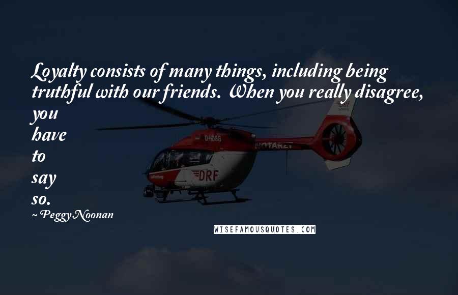 Peggy Noonan Quotes: Loyalty consists of many things, including being truthful with our friends. When you really disagree, you have to say so.