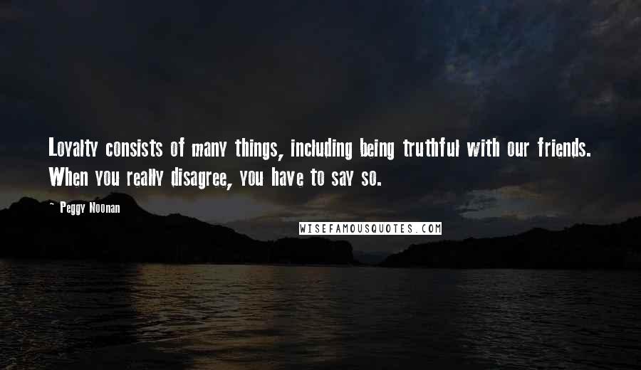 Peggy Noonan Quotes: Loyalty consists of many things, including being truthful with our friends. When you really disagree, you have to say so.