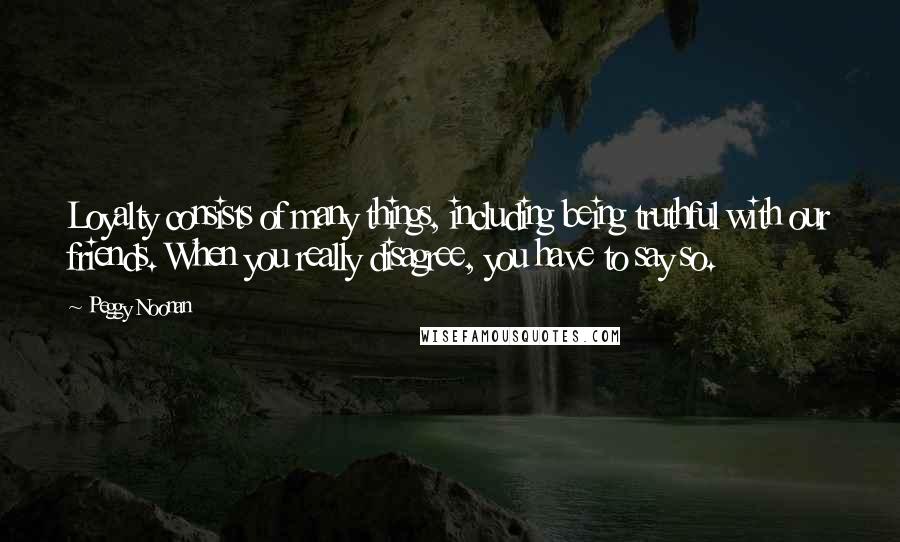 Peggy Noonan Quotes: Loyalty consists of many things, including being truthful with our friends. When you really disagree, you have to say so.
