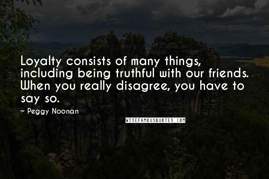 Peggy Noonan Quotes: Loyalty consists of many things, including being truthful with our friends. When you really disagree, you have to say so.