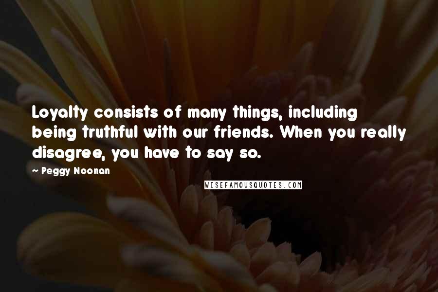 Peggy Noonan Quotes: Loyalty consists of many things, including being truthful with our friends. When you really disagree, you have to say so.