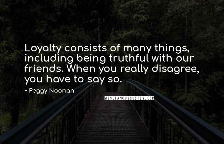 Peggy Noonan Quotes: Loyalty consists of many things, including being truthful with our friends. When you really disagree, you have to say so.