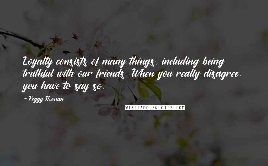 Peggy Noonan Quotes: Loyalty consists of many things, including being truthful with our friends. When you really disagree, you have to say so.