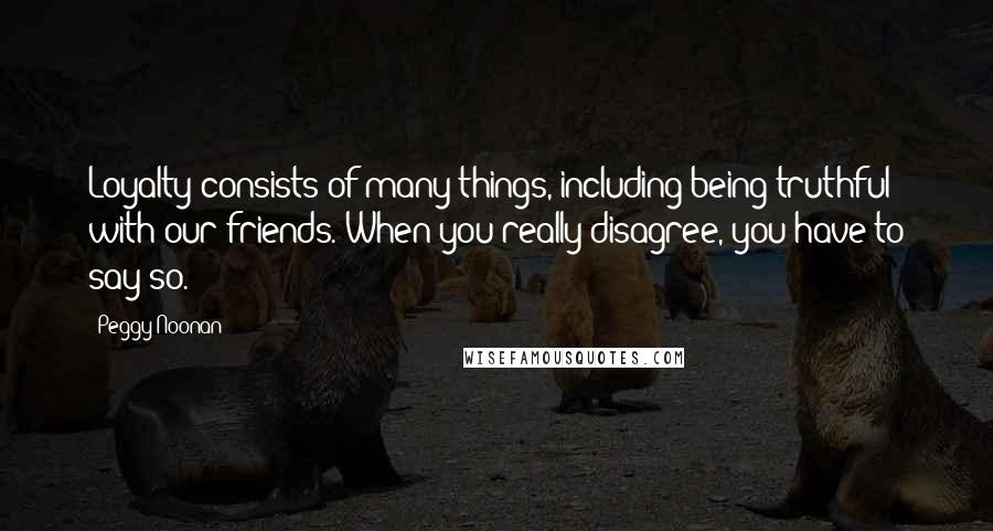 Peggy Noonan Quotes: Loyalty consists of many things, including being truthful with our friends. When you really disagree, you have to say so.