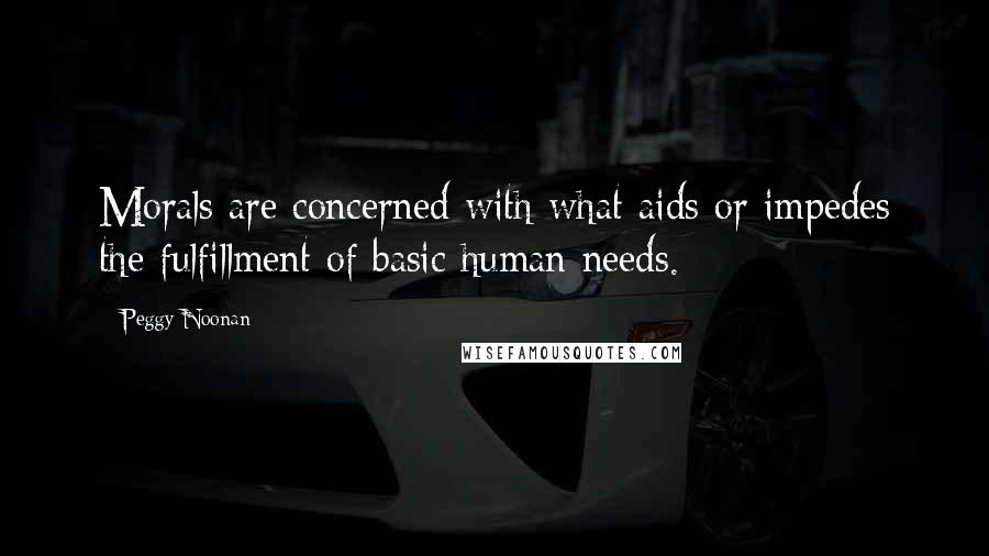 Peggy Noonan Quotes: Morals are concerned with what aids or impedes the fulfillment of basic human needs.