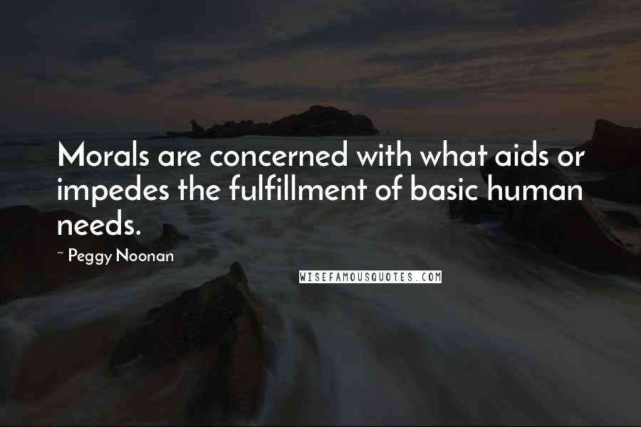 Peggy Noonan Quotes: Morals are concerned with what aids or impedes the fulfillment of basic human needs.