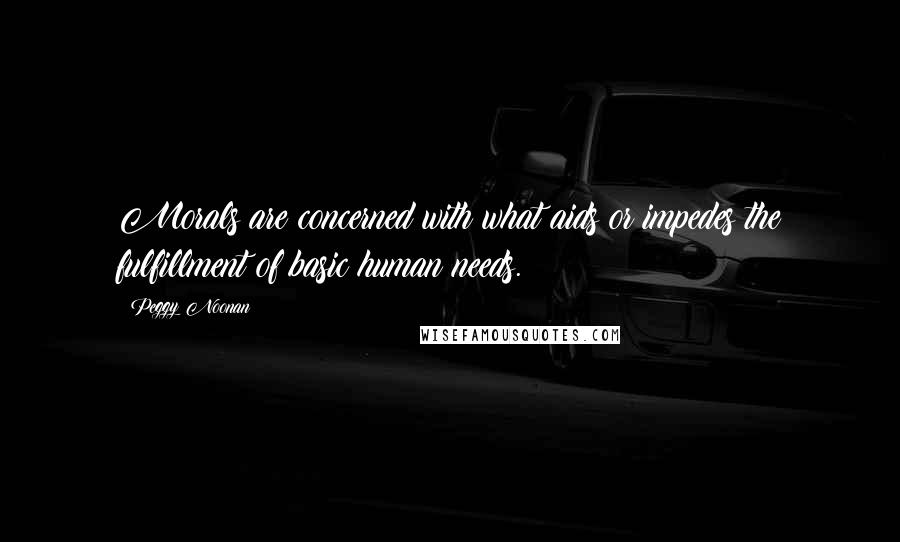 Peggy Noonan Quotes: Morals are concerned with what aids or impedes the fulfillment of basic human needs.