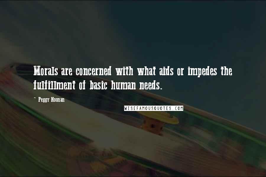 Peggy Noonan Quotes: Morals are concerned with what aids or impedes the fulfillment of basic human needs.