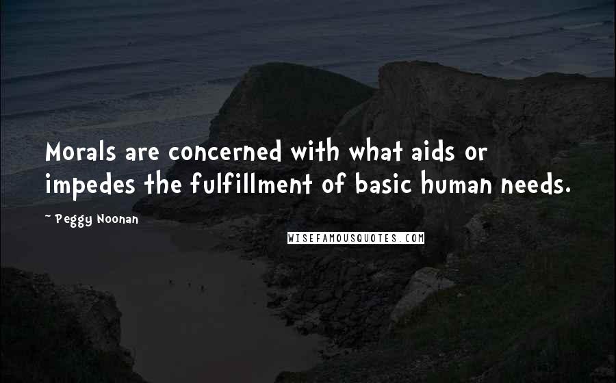 Peggy Noonan Quotes: Morals are concerned with what aids or impedes the fulfillment of basic human needs.