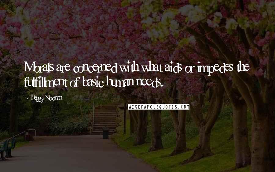 Peggy Noonan Quotes: Morals are concerned with what aids or impedes the fulfillment of basic human needs.