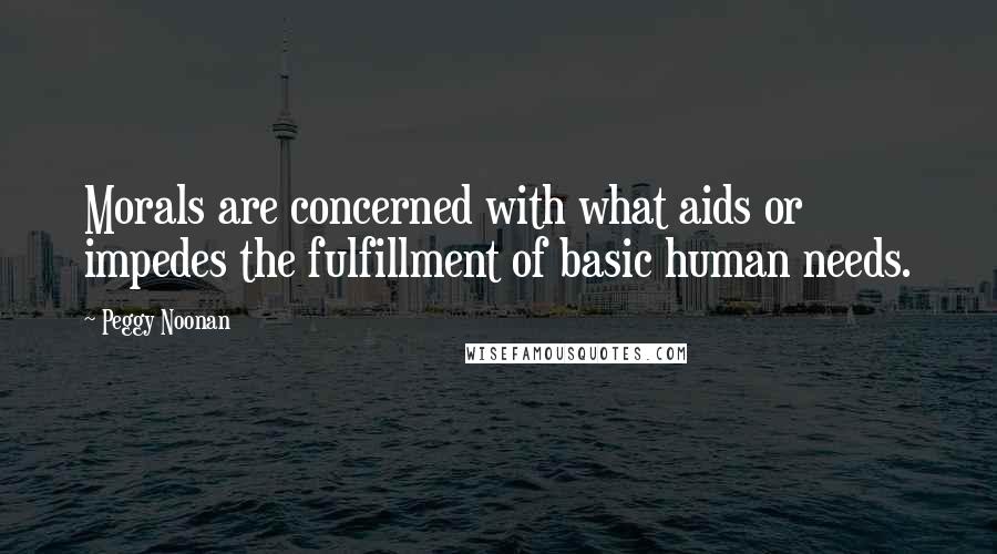Peggy Noonan Quotes: Morals are concerned with what aids or impedes the fulfillment of basic human needs.