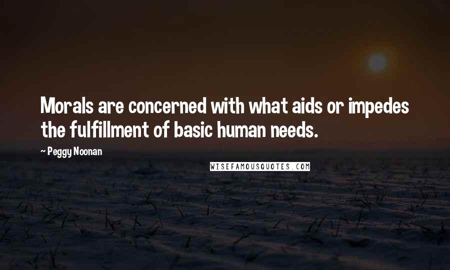 Peggy Noonan Quotes: Morals are concerned with what aids or impedes the fulfillment of basic human needs.