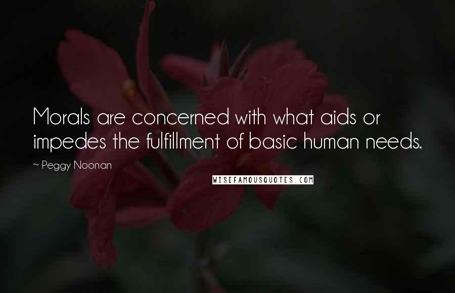 Peggy Noonan Quotes: Morals are concerned with what aids or impedes the fulfillment of basic human needs.