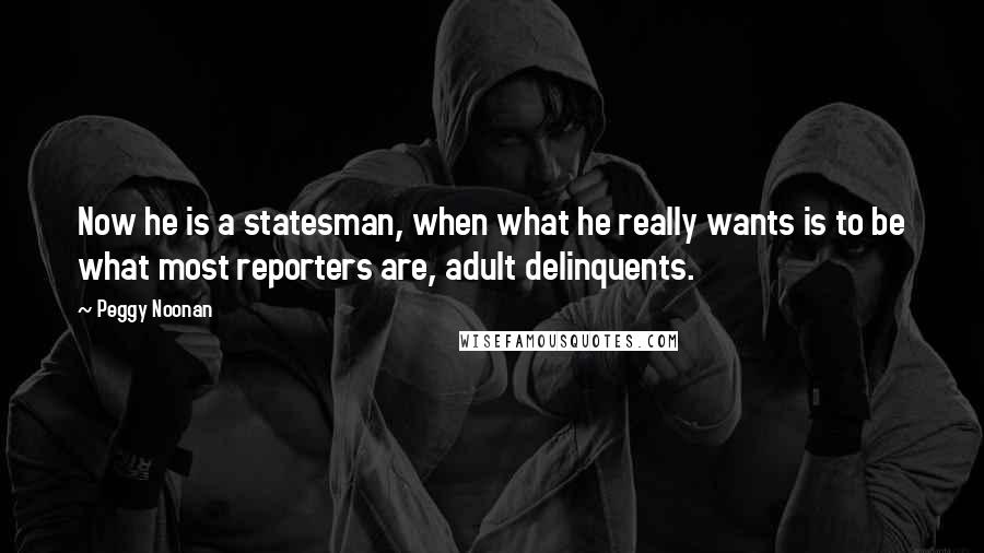 Peggy Noonan Quotes: Now he is a statesman, when what he really wants is to be what most reporters are, adult delinquents.
