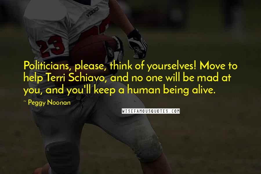 Peggy Noonan Quotes: Politicians, please, think of yourselves! Move to help Terri Schiavo, and no one will be mad at you, and you'll keep a human being alive.