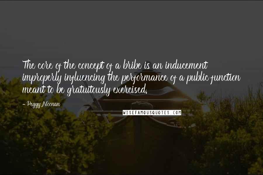 Peggy Noonan Quotes: The core of the concept of a bribe is an inducement improperly influencing the performance of a public function meant to be gratuitously exercised.