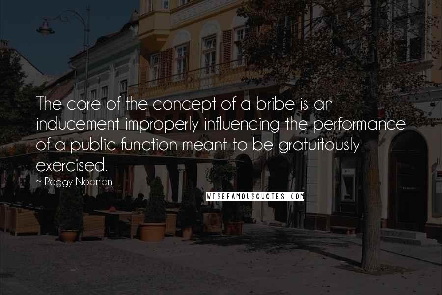 Peggy Noonan Quotes: The core of the concept of a bribe is an inducement improperly influencing the performance of a public function meant to be gratuitously exercised.