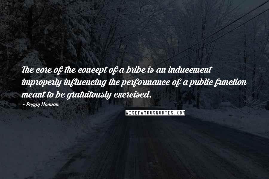 Peggy Noonan Quotes: The core of the concept of a bribe is an inducement improperly influencing the performance of a public function meant to be gratuitously exercised.