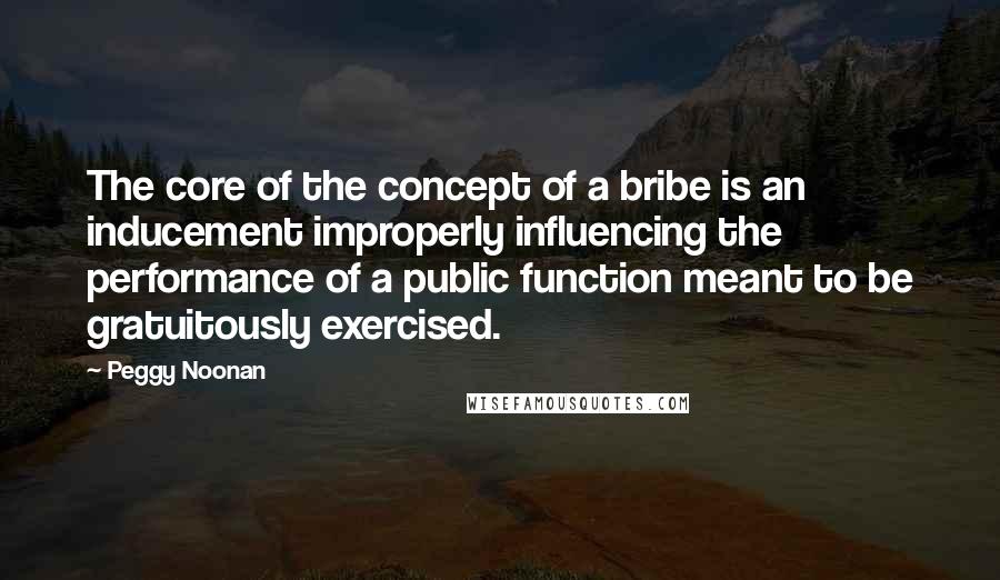Peggy Noonan Quotes: The core of the concept of a bribe is an inducement improperly influencing the performance of a public function meant to be gratuitously exercised.