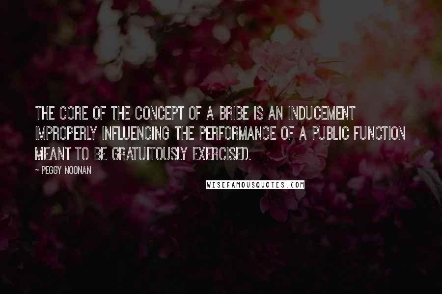 Peggy Noonan Quotes: The core of the concept of a bribe is an inducement improperly influencing the performance of a public function meant to be gratuitously exercised.