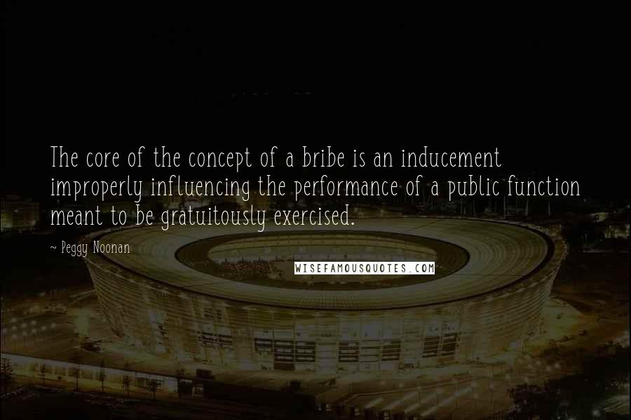 Peggy Noonan Quotes: The core of the concept of a bribe is an inducement improperly influencing the performance of a public function meant to be gratuitously exercised.