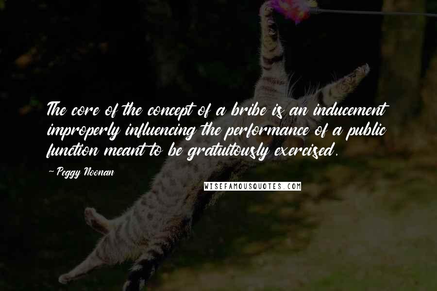 Peggy Noonan Quotes: The core of the concept of a bribe is an inducement improperly influencing the performance of a public function meant to be gratuitously exercised.