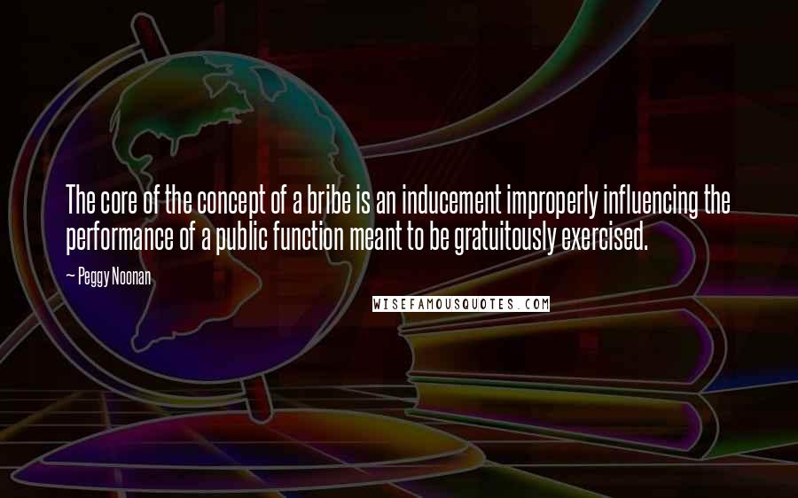 Peggy Noonan Quotes: The core of the concept of a bribe is an inducement improperly influencing the performance of a public function meant to be gratuitously exercised.