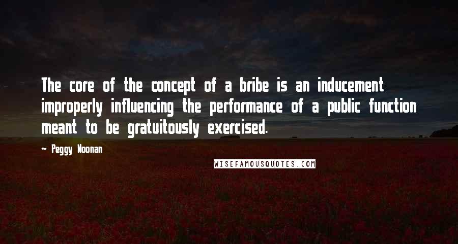 Peggy Noonan Quotes: The core of the concept of a bribe is an inducement improperly influencing the performance of a public function meant to be gratuitously exercised.