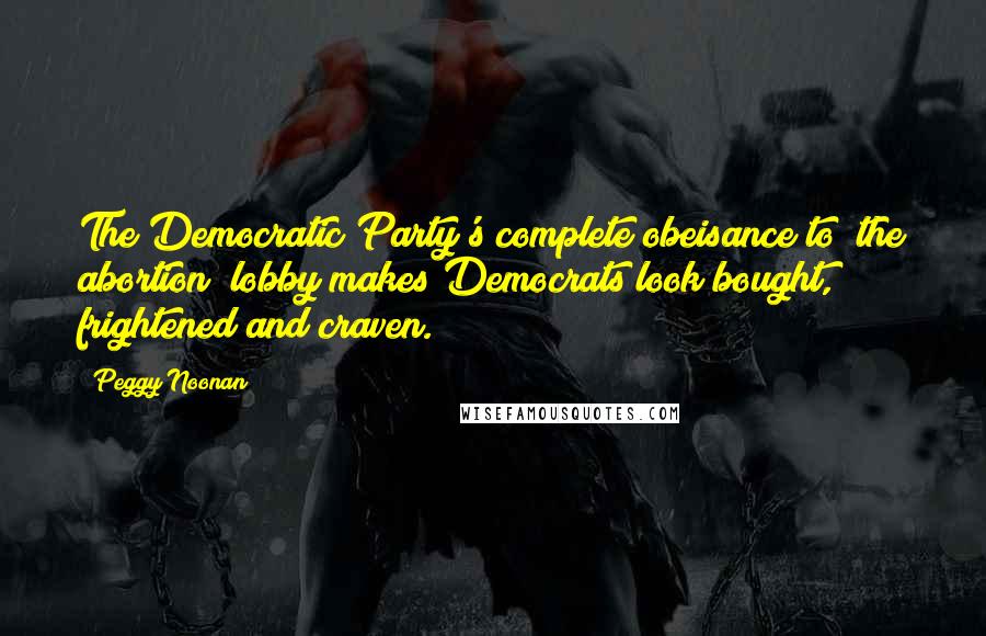 Peggy Noonan Quotes: The Democratic Party's complete obeisance to [the abortion] lobby makes Democrats look bought, frightened and craven.