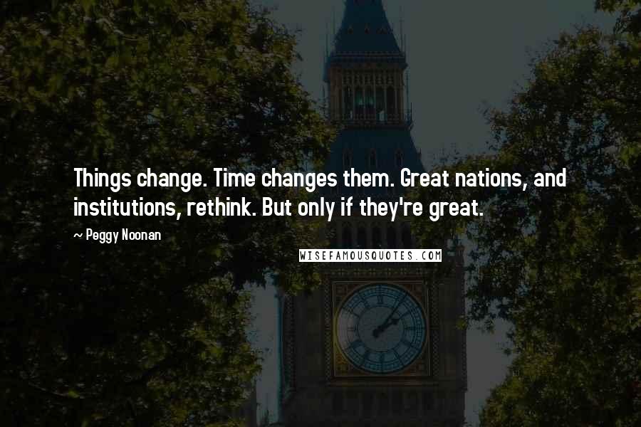 Peggy Noonan Quotes: Things change. Time changes them. Great nations, and institutions, rethink. But only if they're great.