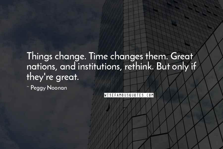 Peggy Noonan Quotes: Things change. Time changes them. Great nations, and institutions, rethink. But only if they're great.