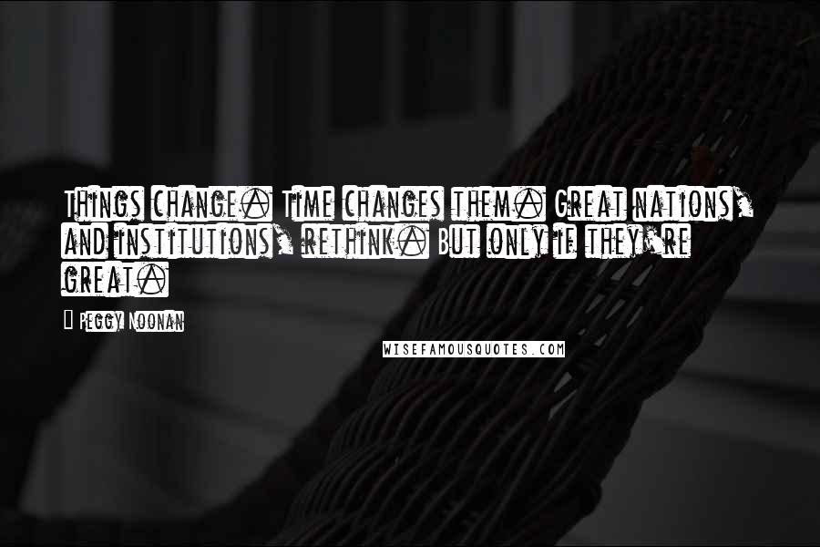 Peggy Noonan Quotes: Things change. Time changes them. Great nations, and institutions, rethink. But only if they're great.