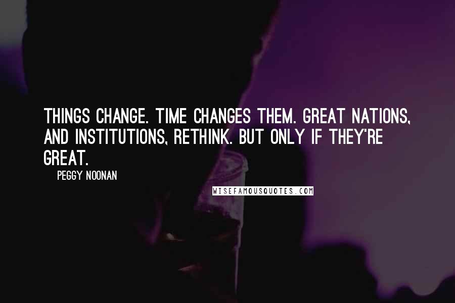 Peggy Noonan Quotes: Things change. Time changes them. Great nations, and institutions, rethink. But only if they're great.