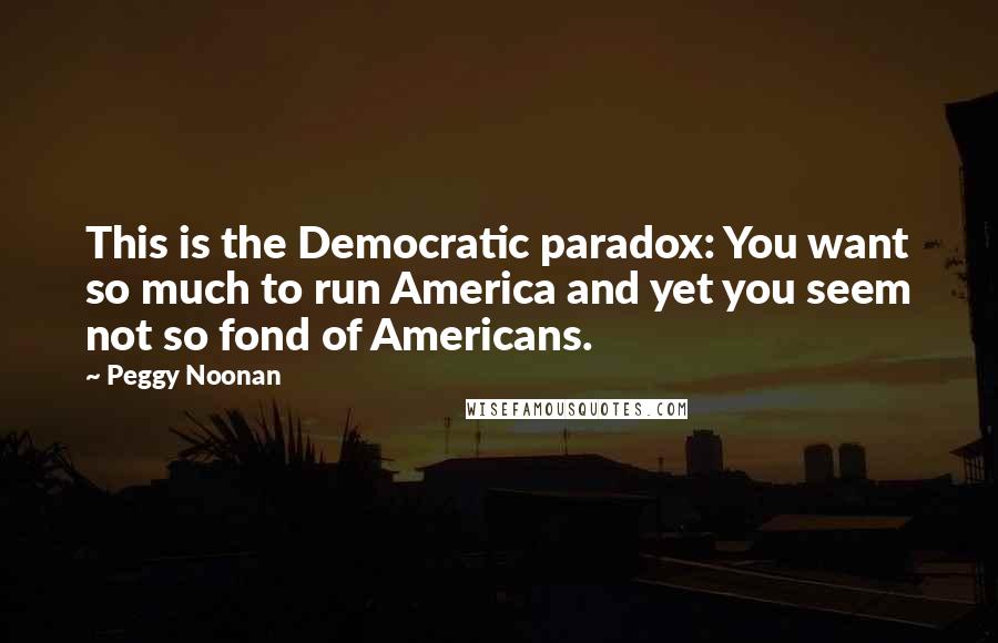 Peggy Noonan Quotes: This is the Democratic paradox: You want so much to run America and yet you seem not so fond of Americans.