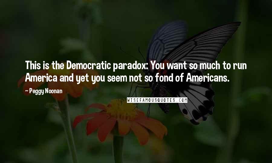 Peggy Noonan Quotes: This is the Democratic paradox: You want so much to run America and yet you seem not so fond of Americans.