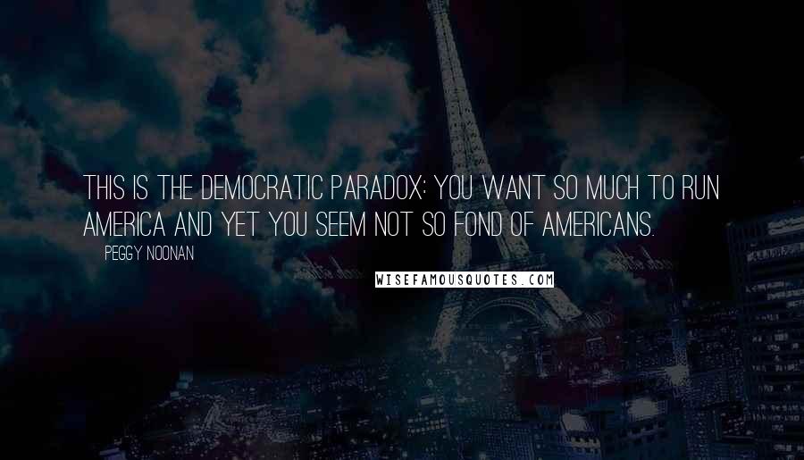 Peggy Noonan Quotes: This is the Democratic paradox: You want so much to run America and yet you seem not so fond of Americans.