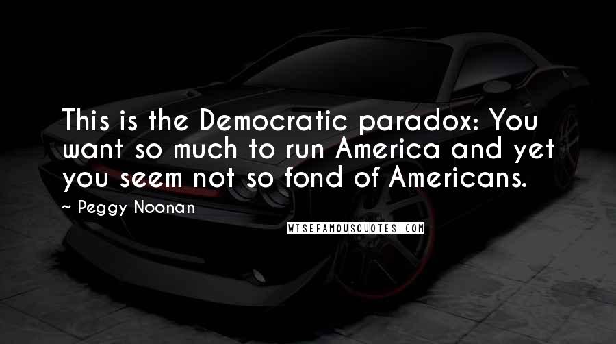 Peggy Noonan Quotes: This is the Democratic paradox: You want so much to run America and yet you seem not so fond of Americans.