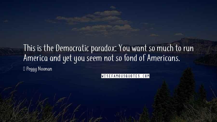 Peggy Noonan Quotes: This is the Democratic paradox: You want so much to run America and yet you seem not so fond of Americans.