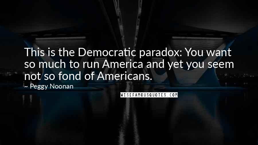 Peggy Noonan Quotes: This is the Democratic paradox: You want so much to run America and yet you seem not so fond of Americans.