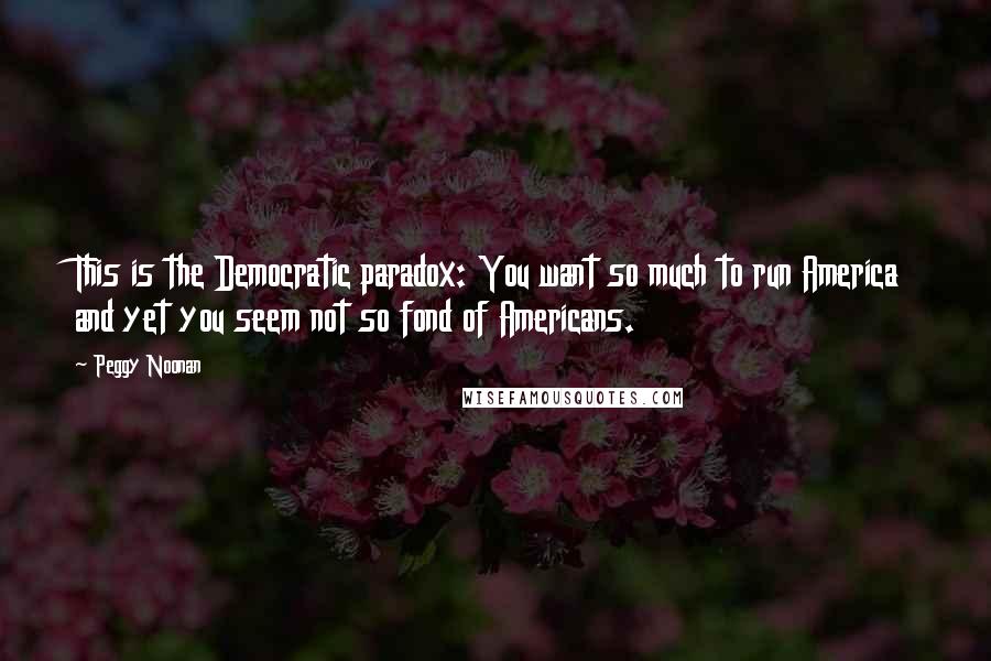 Peggy Noonan Quotes: This is the Democratic paradox: You want so much to run America and yet you seem not so fond of Americans.