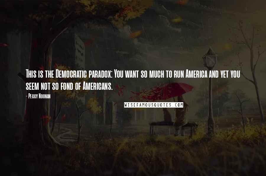 Peggy Noonan Quotes: This is the Democratic paradox: You want so much to run America and yet you seem not so fond of Americans.