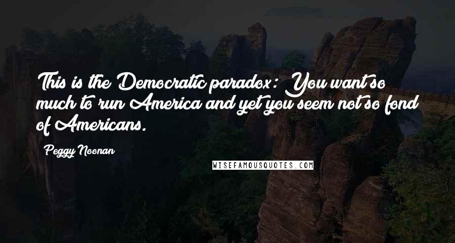 Peggy Noonan Quotes: This is the Democratic paradox: You want so much to run America and yet you seem not so fond of Americans.