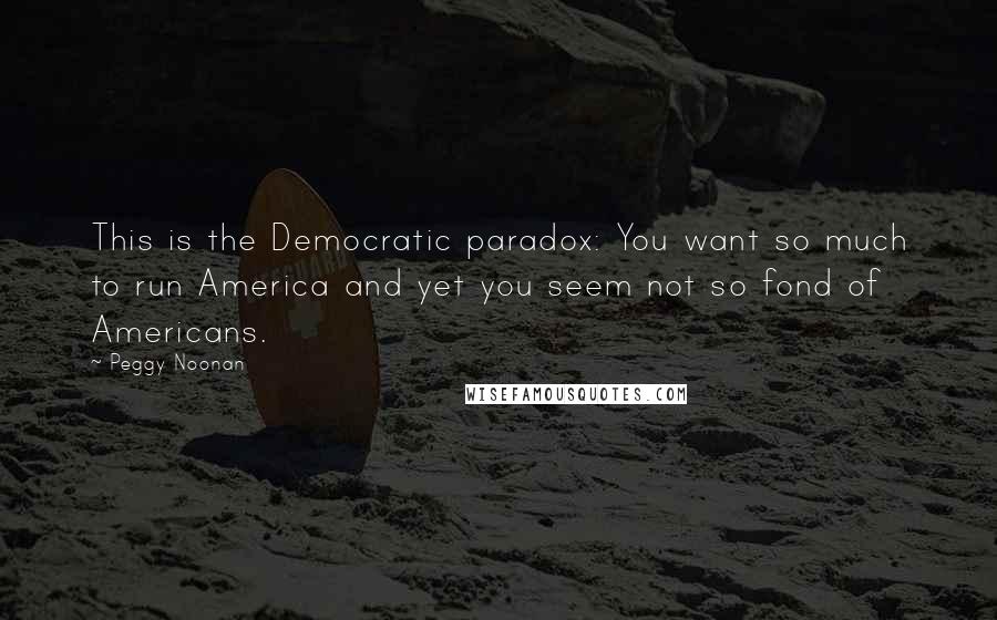 Peggy Noonan Quotes: This is the Democratic paradox: You want so much to run America and yet you seem not so fond of Americans.