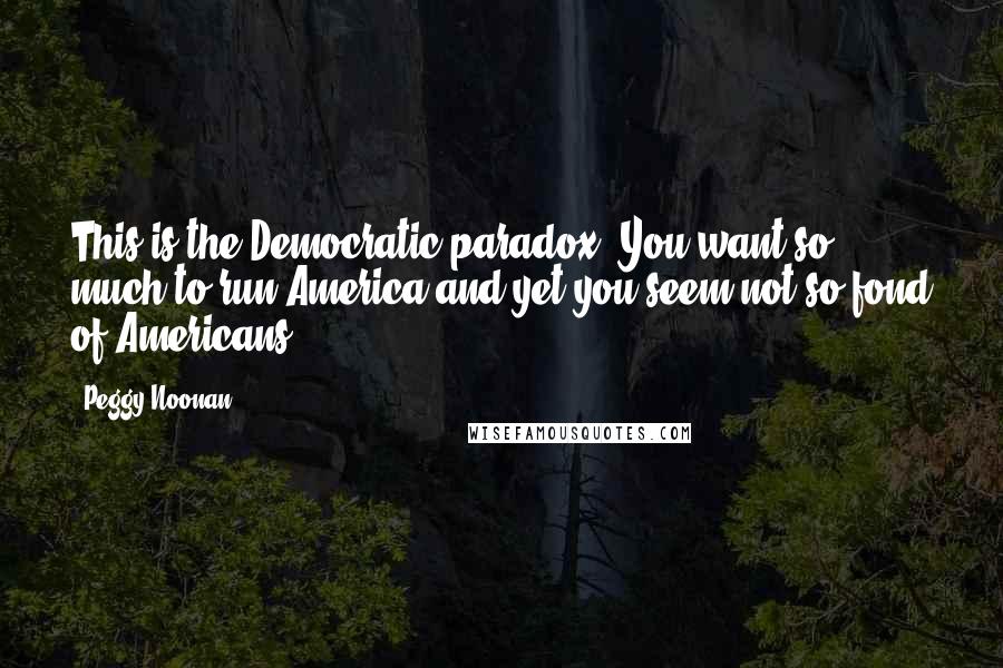 Peggy Noonan Quotes: This is the Democratic paradox: You want so much to run America and yet you seem not so fond of Americans.