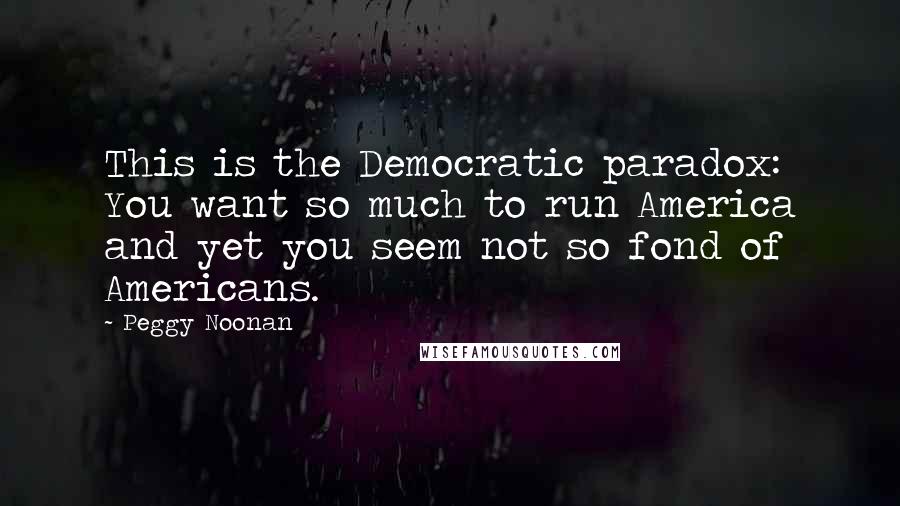 Peggy Noonan Quotes: This is the Democratic paradox: You want so much to run America and yet you seem not so fond of Americans.