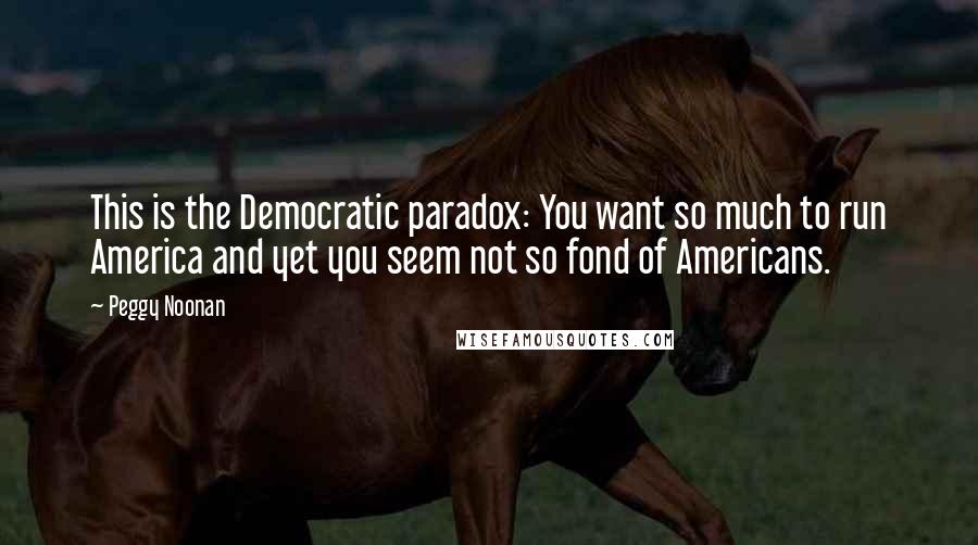 Peggy Noonan Quotes: This is the Democratic paradox: You want so much to run America and yet you seem not so fond of Americans.