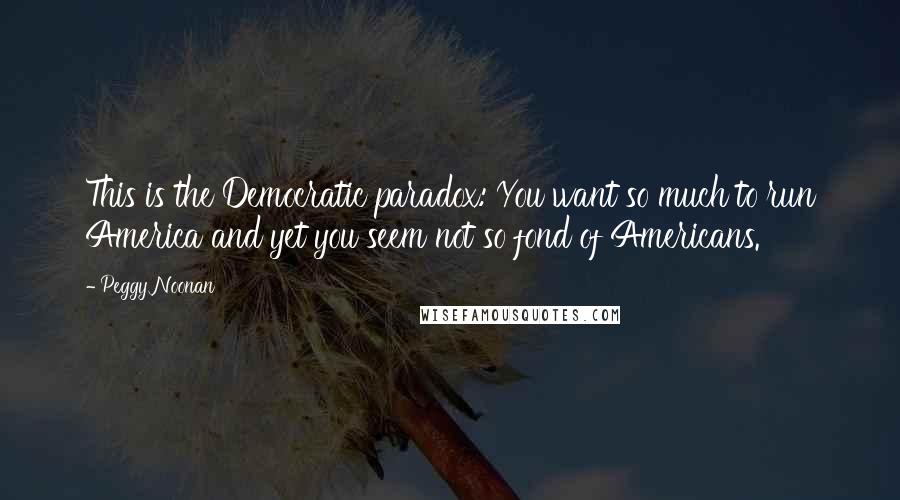 Peggy Noonan Quotes: This is the Democratic paradox: You want so much to run America and yet you seem not so fond of Americans.