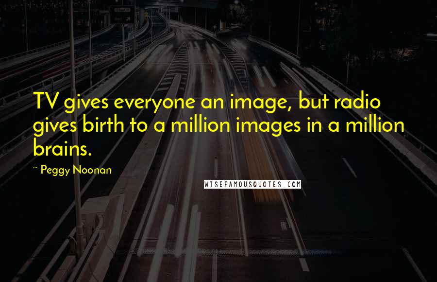 Peggy Noonan Quotes: TV gives everyone an image, but radio gives birth to a million images in a million brains.